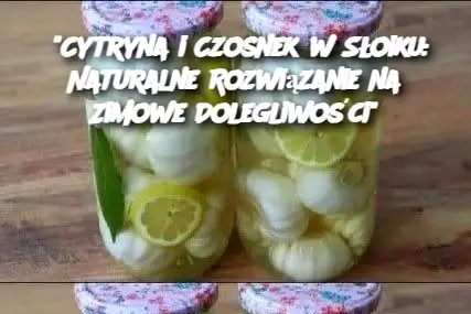 “Cytryna i Czosnek w Słoiku: Naturalne Rozwiązanie na Zimowe Dolegliwości”
